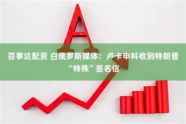 百事达配资 白俄罗斯媒体：卢卡申科收到特朗普“特殊”签名信