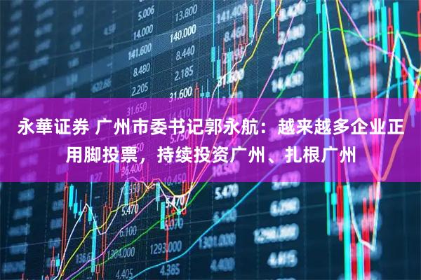 永華证券 广州市委书记郭永航：越来越多企业正用脚投票，持续投资广州、扎根广州