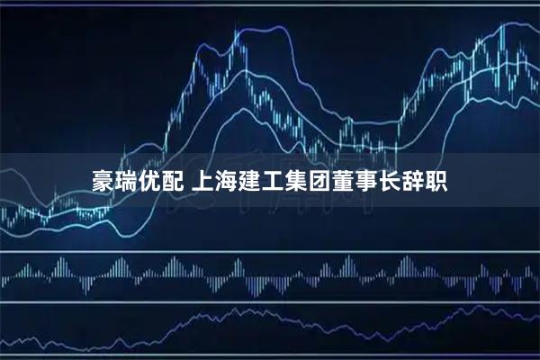 豪瑞优配 上海建工集团董事长辞职