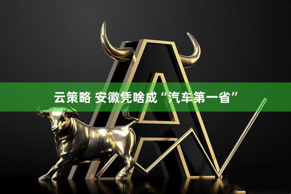 云策略 安徽凭啥成“汽车第一省”