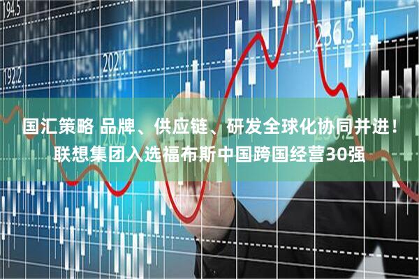 国汇策略 品牌、供应链、研发全球化协同并进！联想集团入选福布斯中国跨国经营30强