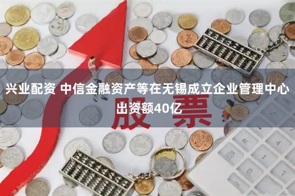 兴业配资 中信金融资产等在无锡成立企业管理中心 出资额40亿
