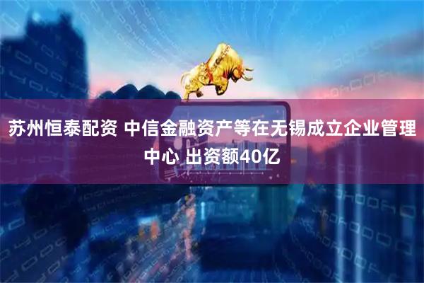 苏州恒泰配资 中信金融资产等在无锡成立企业管理中心 出资额40亿