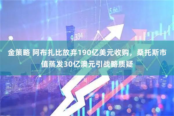 金策略 阿布扎比放弃190亿美元收购，桑托斯市值蒸发30亿澳元引战略质疑