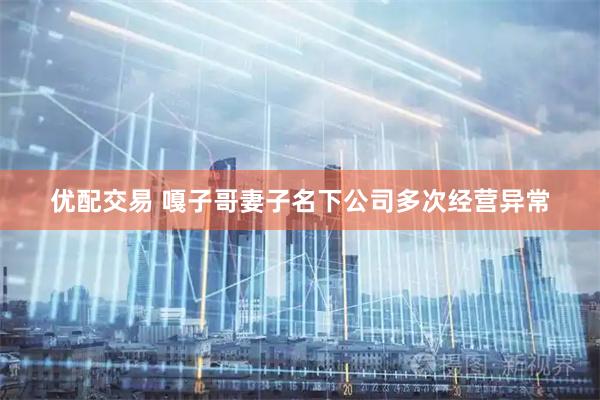 优配交易 嘎子哥妻子名下公司多次经营异常