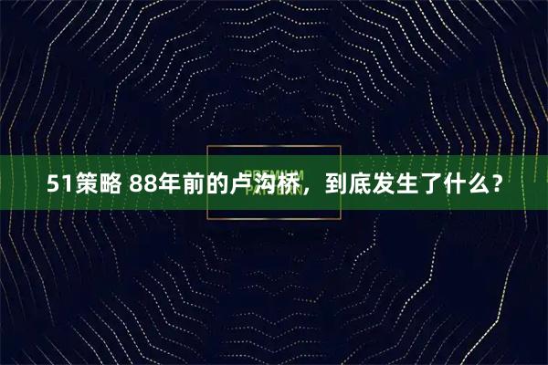 51策略 88年前的卢沟桥，到底发生了什么？