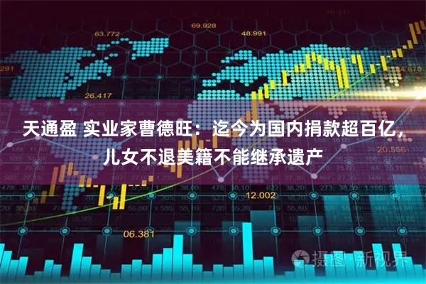 天通盈 实业家曹德旺：迄今为国内捐款超百亿，儿女不退美籍不能继承遗产