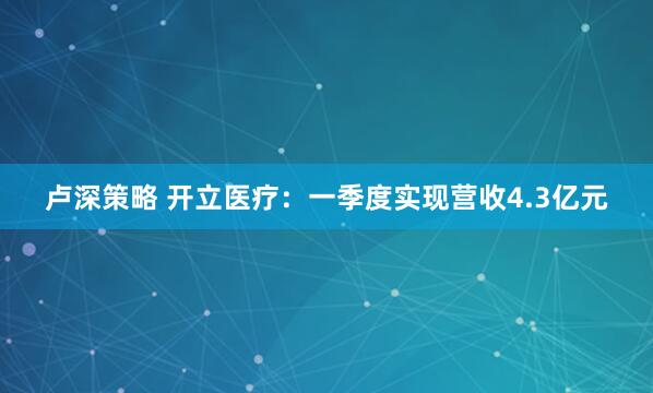 卢深策略 开立医疗：一季度实现营收4.3亿元