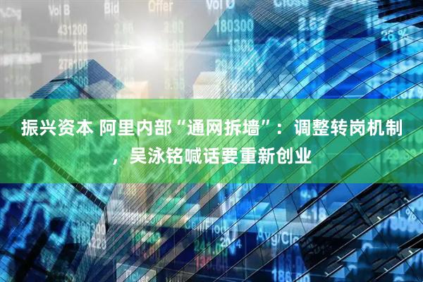 振兴资本 阿里内部“通网拆墙”：调整转岗机制，吴泳铭喊话要重新创业