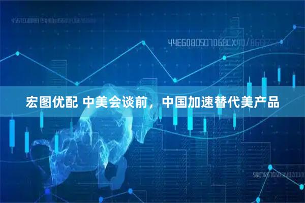 宏图优配 中美会谈前，中国加速替代美产品