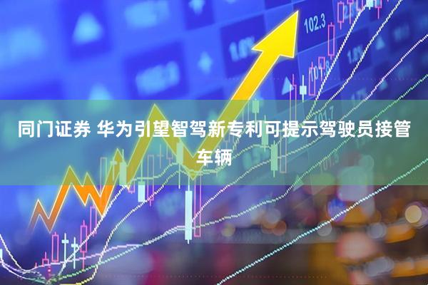 同门证券 华为引望智驾新专利可提示驾驶员接管车辆