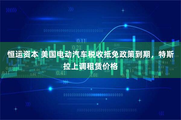 恒运资本 美国电动汽车税收抵免政策到期，特斯拉上调租赁价格