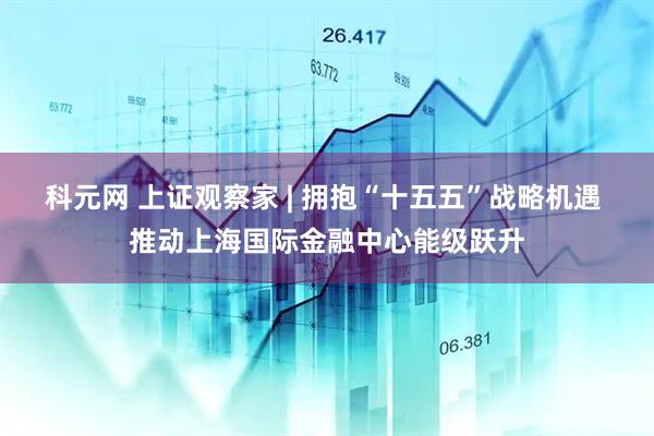 科元网 上证观察家 | 拥抱“十五五”战略机遇 推动上海国际金融中心能级跃升