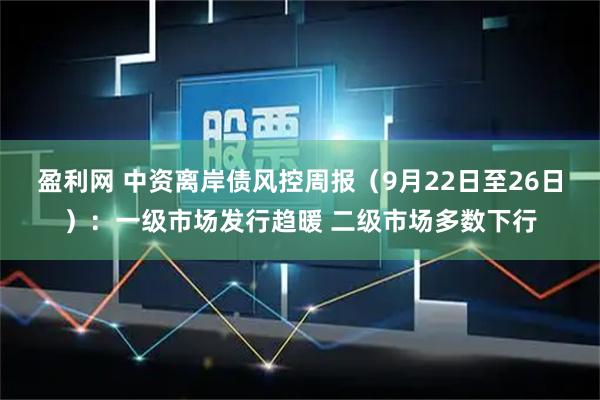 盈利网 中资离岸债风控周报（9月22日至26日）：一级市场发行趋暖 二级市场多数下行
