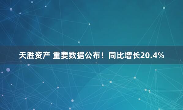 天胜资产 重要数据公布！同比增长20.4%