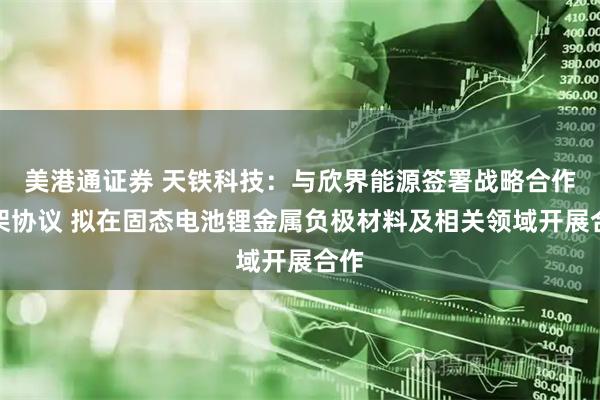 美港通证券 天铁科技：与欣界能源签署战略合作框架协议 拟在固态电池锂金属负极材料及相关领域开展合作