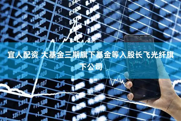 宜人配资 大基金三期旗下基金等入股长飞光纤旗下公司