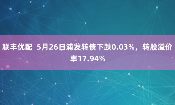联丰优配  5月26日浦发转债下跌0.03%，转股溢价率17.94%