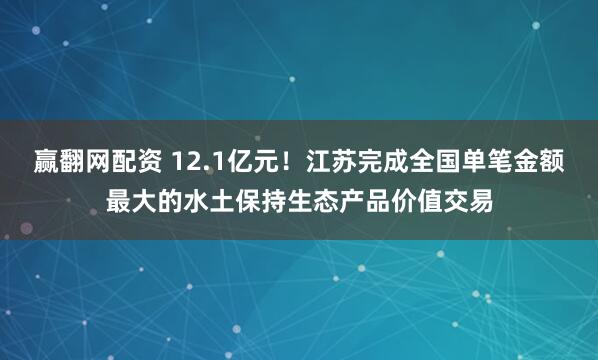 赢翻网配资 12.1亿元！江苏完成全国单笔金额最大的水土保持生态产品价值交易
