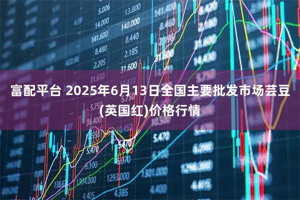 富配平台 2025年6月13日全国主要批发市场芸豆(英国红)价格行情