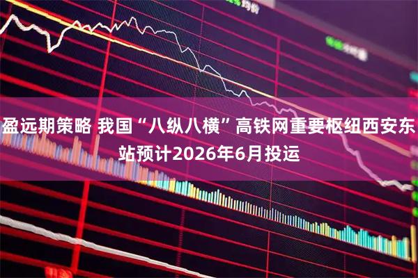盈远期策略 我国“八纵八横”高铁网重要枢纽西安东站预计2026年6月投运