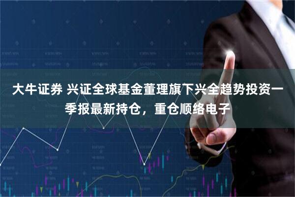 大牛证券 兴证全球基金董理旗下兴全趋势投资一季报最新持仓，重仓顺络电子