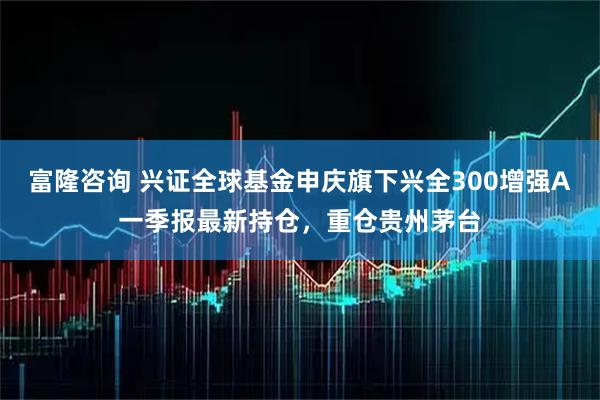 富隆咨询 兴证全球基金申庆旗下兴全300增强A一季报最新持仓，重仓贵州茅台