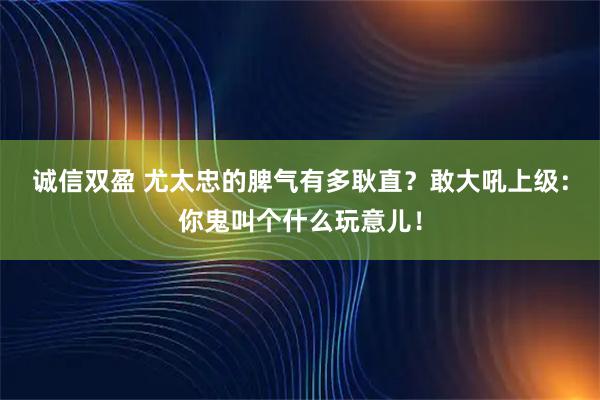 诚信双盈 尤太忠的脾气有多耿直？敢大吼上级：你鬼叫个什么玩意儿！
