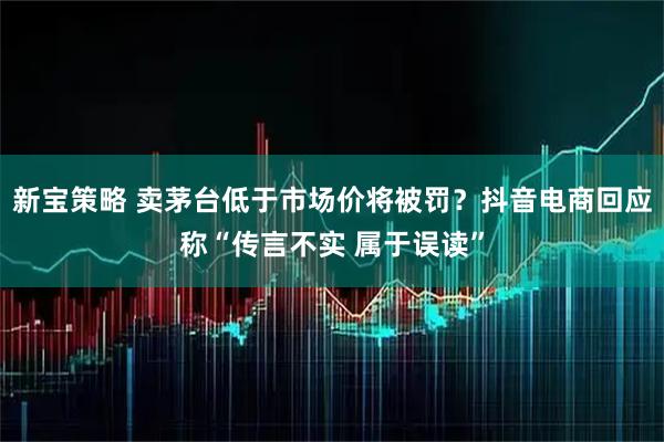 新宝策略 卖茅台低于市场价将被罚？抖音电商回应称“传言不实 属于误读”