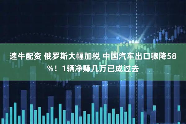 速牛配资 俄罗斯大幅加税 中国汽车出口骤降58%！1辆净赚几万已成过去