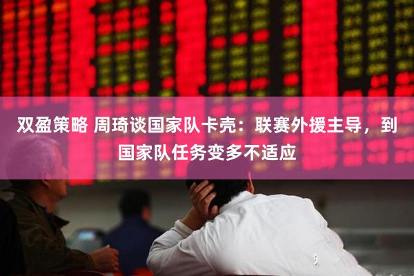 双盈策略 周琦谈国家队卡壳：联赛外援主导，到国家队任务变多不适应